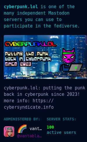 cyberpunk.lol about page screencap
cyberpunk.lol is one of the many independent Mastodon servers you can use to participate in the fediverse.
cyberpunk.lol: putting the punk back in cyberpunk since 2023! more info: https://cybersyndicate.info
Administered by:
🌈 vanta rainbow black: editor-in-chief edition! visit https://rainbow.report 🌈
@vantablack
Server stats:
100
active users